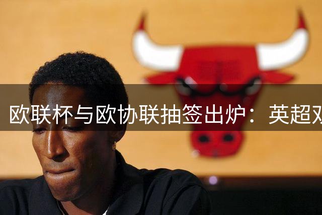 欧联杯与欧协联抽签出炉：英超双雄对决米兰，布莱顿遭遇强敌